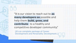 “It is our vision to reach out to as
many developers as possible and
help them build, grow, and
contribute to a healthy and
competitive developer community.
”
(It’s an complete package of Career
Development and Personality Development.)
 