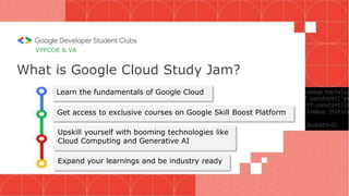VPPCOE & VA
What is Google Cloud Study Jam?
Learn the fundamentals of Google Cloud
Get access to exclusive courses on Google Skill Boost Platform
Upskill yourself with booming technologies like
Cloud Computing and Generative AI
Expand your learnings and be industry ready
 