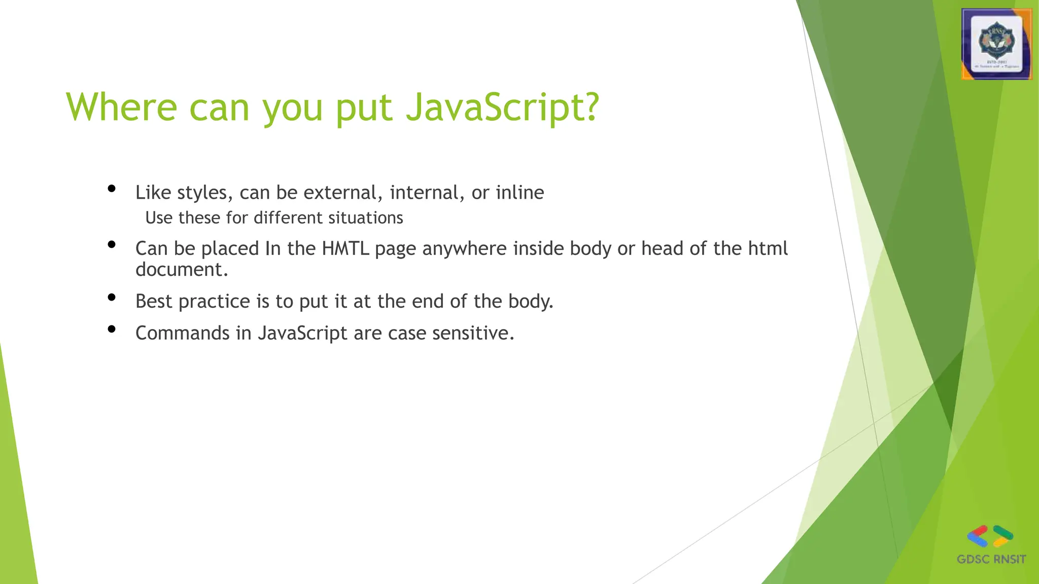 Where can you put JavaScript?
• Like styles, can be external, internal, or inline
Use these for different situations
• Can be placed In the HMTL page anywhere inside body or head of the html
document.
• Best practice is to put it at the end of the body.
• Commands in JavaScript are case sensitive.
 