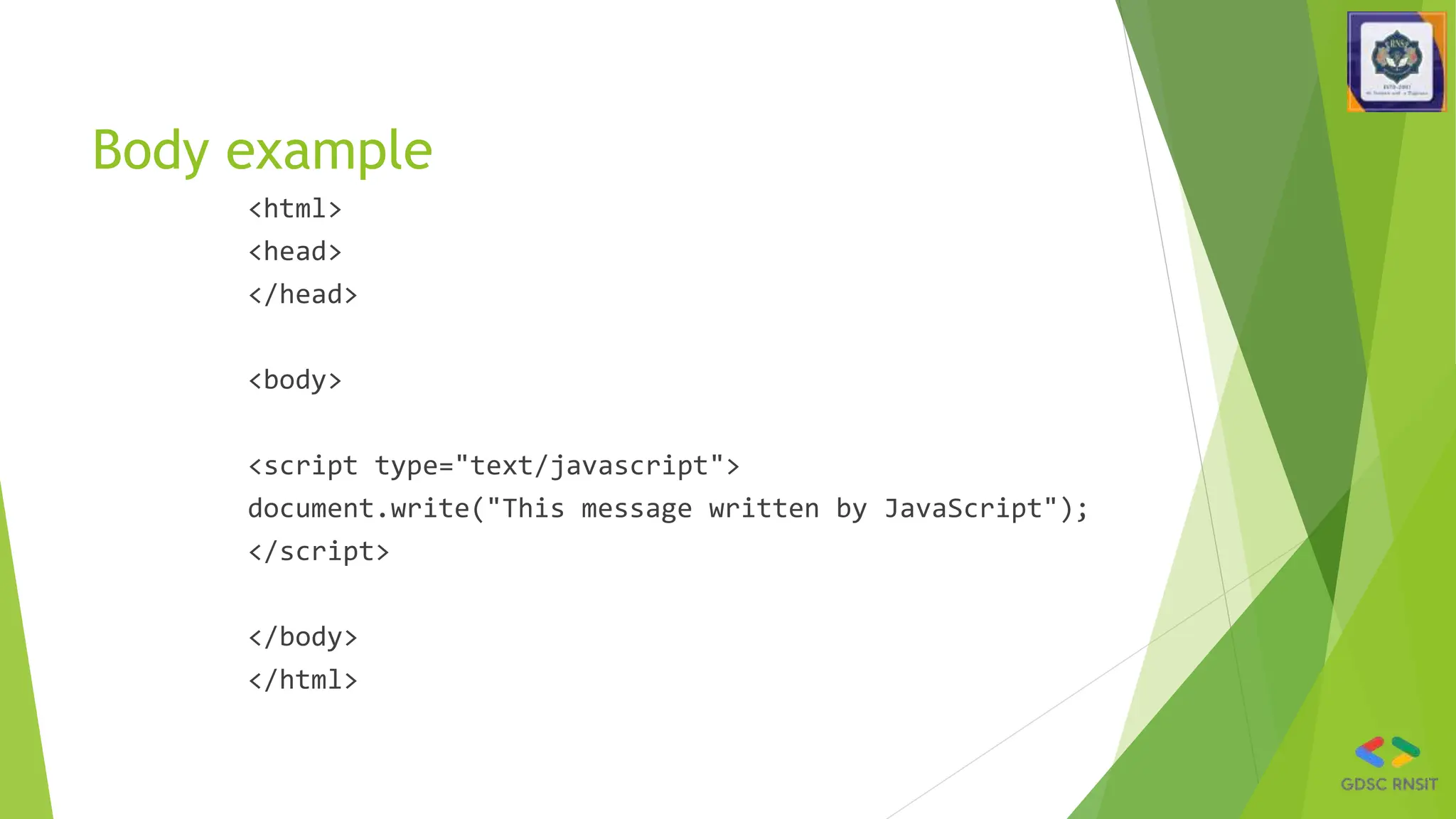 Body example
<html>
<head>
</head>
<body>
<script type="text/javascript">
document.write("This message written by JavaScript");
</script>
</body>
</html>
 