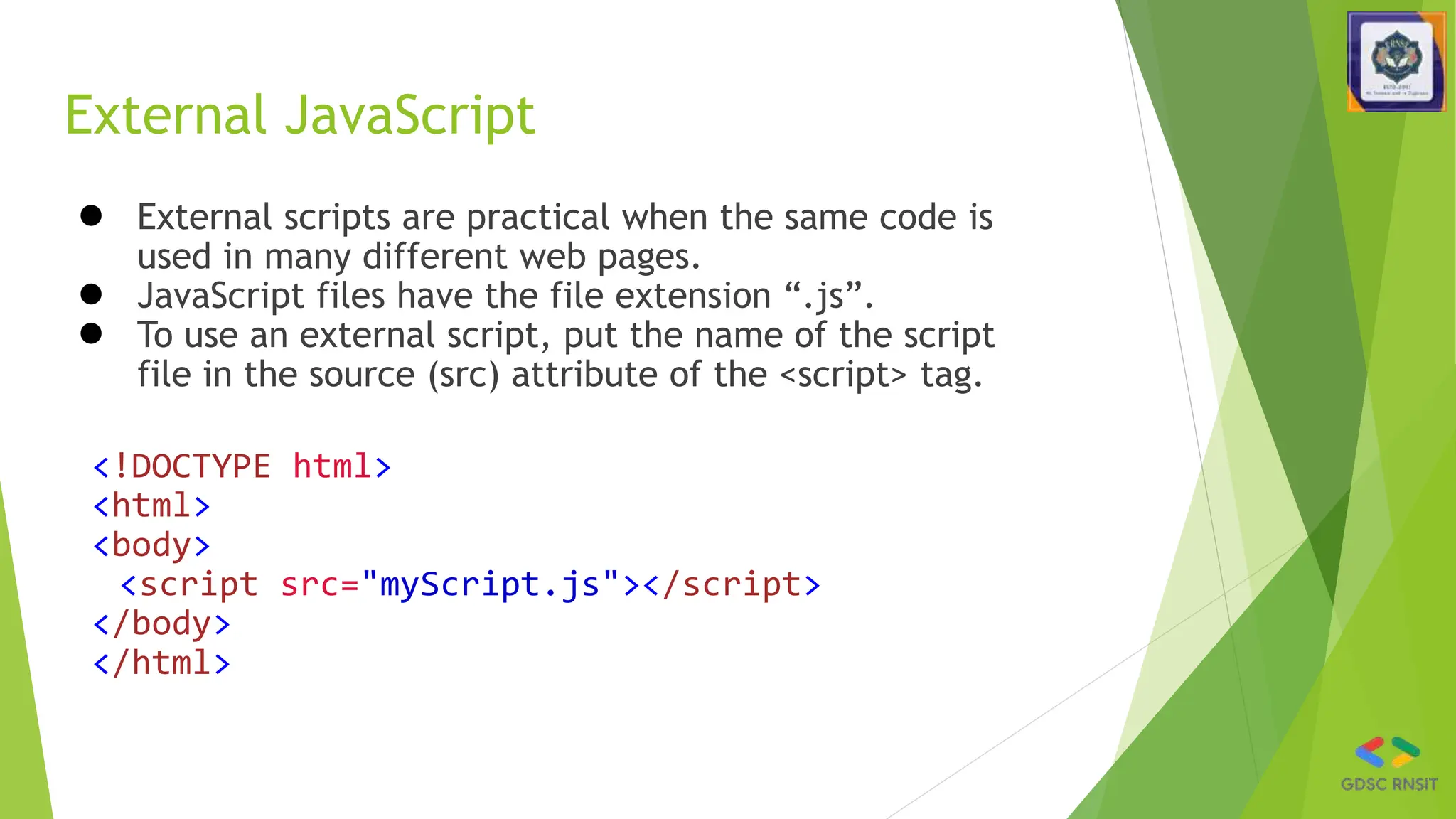 External JavaScript
● External scripts are practical when the same code is
used in many different web pages.
● JavaScript files have the file extension “.js”.
● To use an external script, put the name of the script
file in the source (src) attribute of the <script> tag.
<!DOCTYPE html>
<html>
<body>
<script src="myScript.js"></script>
</body>
</html>
 