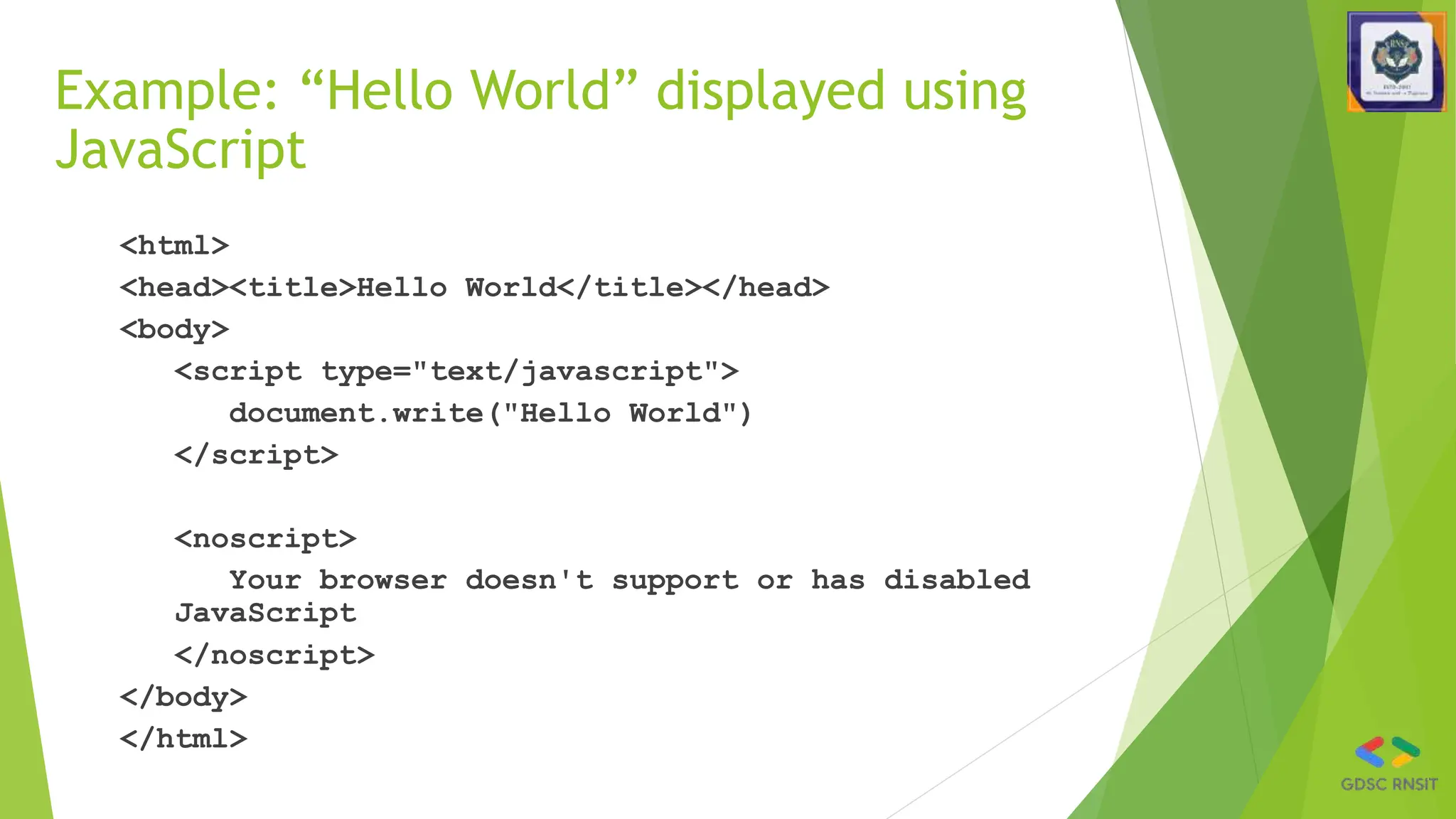 Example: “Hello World” displayed using
JavaScript
<html>
<head><title>Hello World</title></head>
<body>
<script type="text/javascript">
document.write("Hello World")
</script>
<noscript>
Your browser doesn't support or has disabled
JavaScript
</noscript>
</body>
</html>
 