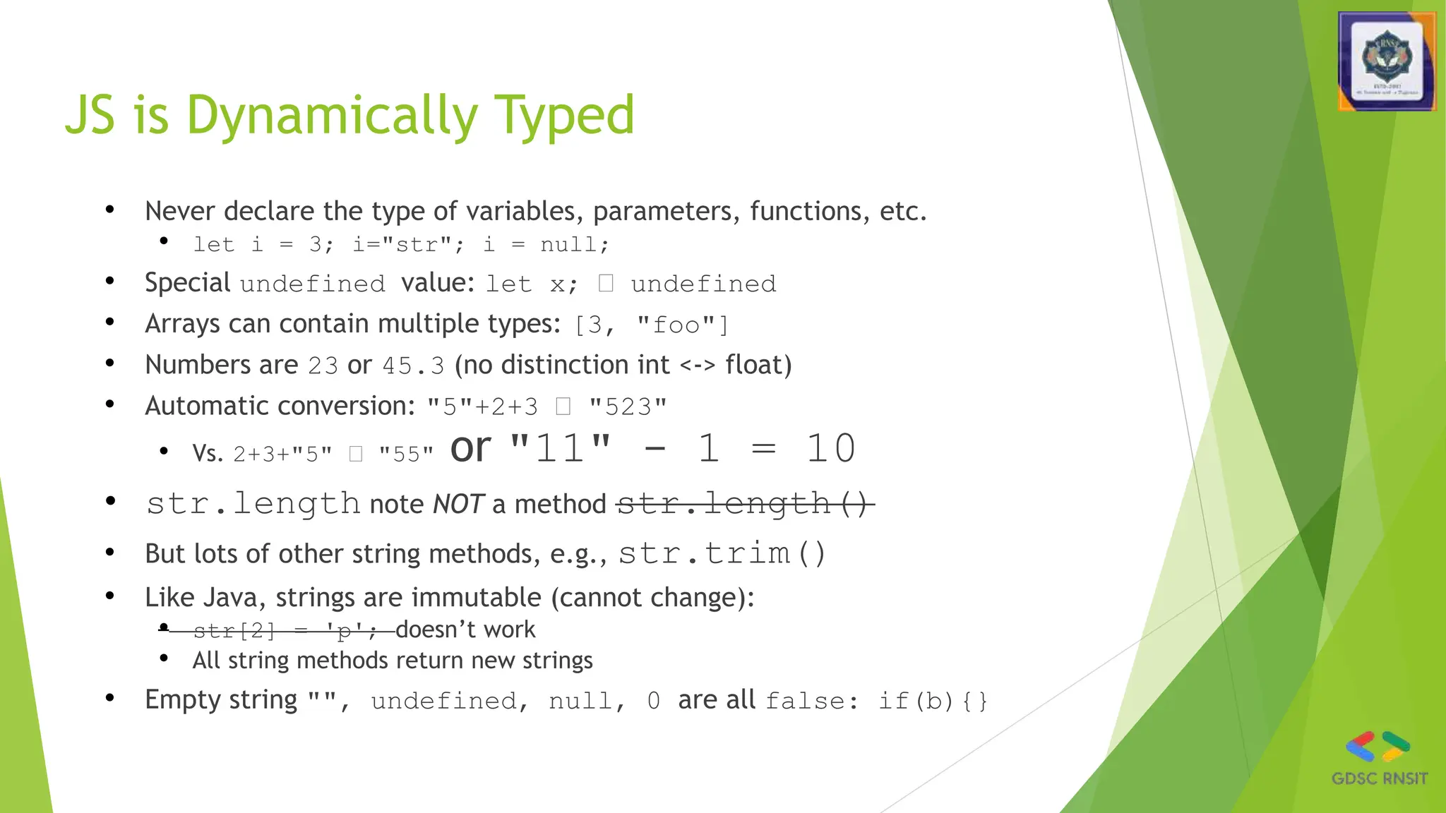 JS is Dynamically Typed
• Never declare the type of variables, parameters, functions, etc.
• let i = 3; i="str"; i = null;
• Special undefined value: let x; 🡪 undefined
• Arrays can contain multiple types: [3, "foo"]
• Numbers are 23 or 45.3 (no distinction int <-> float)
• Automatic conversion: "5"+2+3 🡪 "523"
• Vs. 2+3+"5" 🡪 "55" or "11" - 1 = 10
• str.length note NOT a method str.length()
• But lots of other string methods, e.g., str.trim()
• Like Java, strings are immutable (cannot change):
• str[2] = 'p'; doesn’t work
• All string methods return new strings
• Empty string "", undefined, null, 0 are all false: if(b){}
 