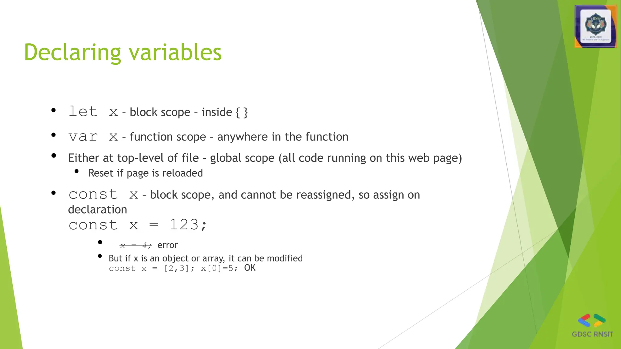 Declaring variables
• let x – block scope – inside { }
• var x – function scope – anywhere in the function
• Either at top-level of file – global scope (all code running on this web page)
• Reset if page is reloaded
• const x – block scope, and cannot be reassigned, so assign on
declaration
const x = 123;
• x = 4; error
• But if x is an object or array, it can be modified
const x = [2,3]; x[0]=5; OK
 