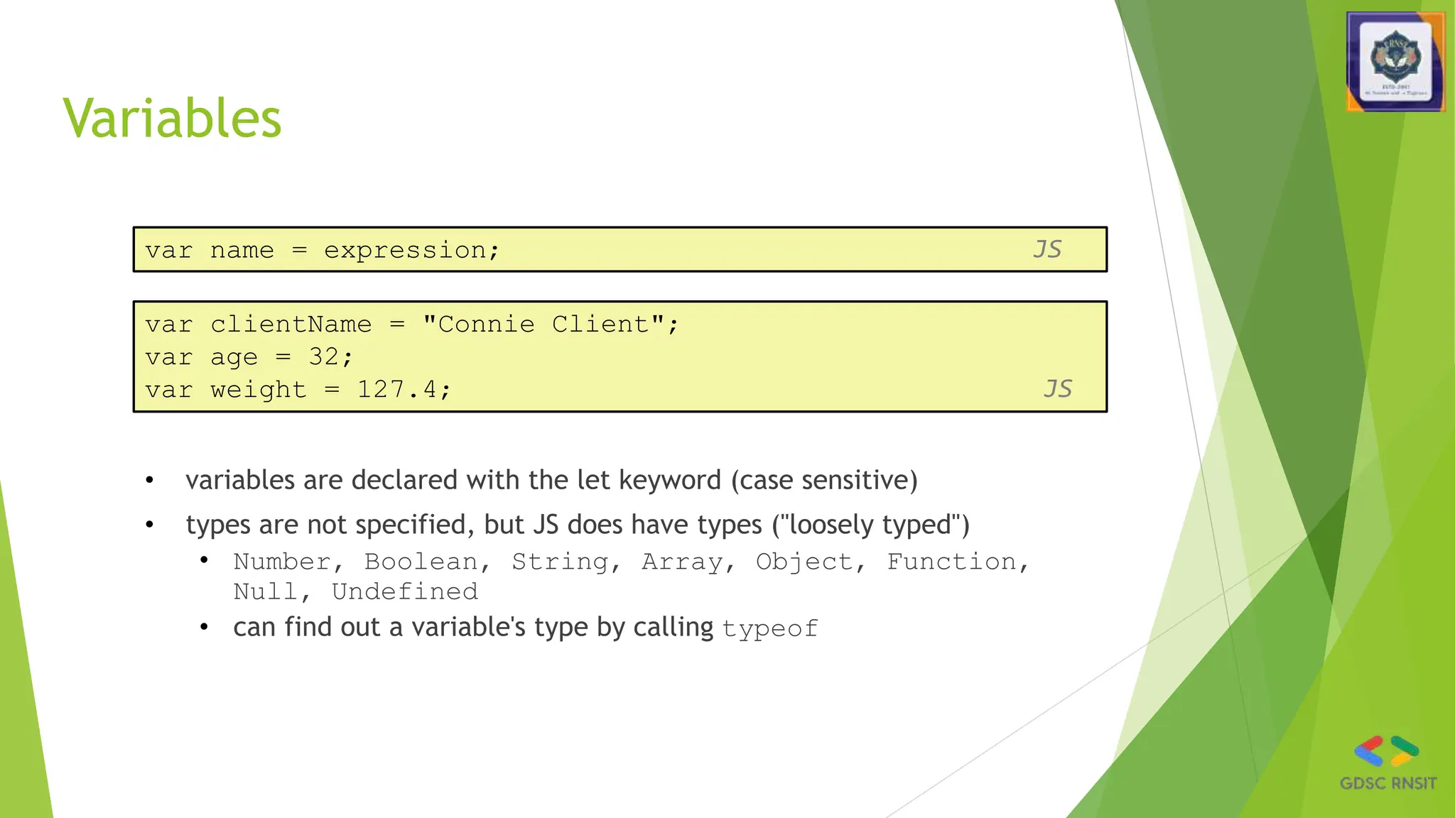 Variables
• variables are declared with the let keyword (case sensitive)
• types are not specified, but JS does have types ("loosely typed")
• Number, Boolean, String, Array, Object, Function,
Null, Undefined
• can find out a variable's type by calling typeof
var name = expression; JS
var clientName = "Connie Client";
var age = 32;
var weight = 127.4; JS
 
