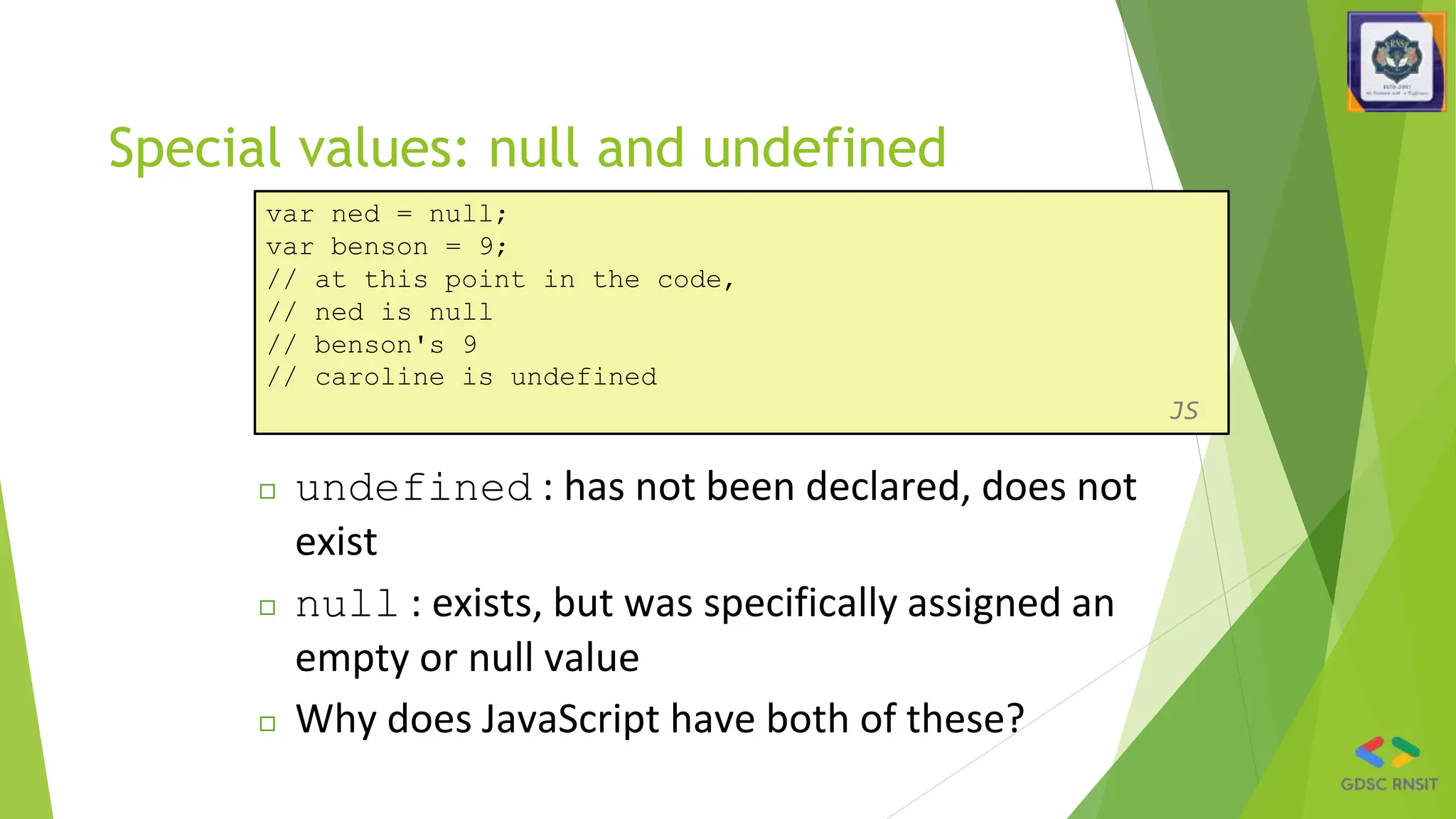 Special values: null and undefined
var ned = null;
var benson = 9;
// at this point in the code,
// ned is null
// benson's 9
// caroline is undefined
JS
◻ undefined : has not been declared, does not
exist
◻ null : exists, but was specifically assigned an
empty or null value
◻ Why does JavaScript have both of these?
 