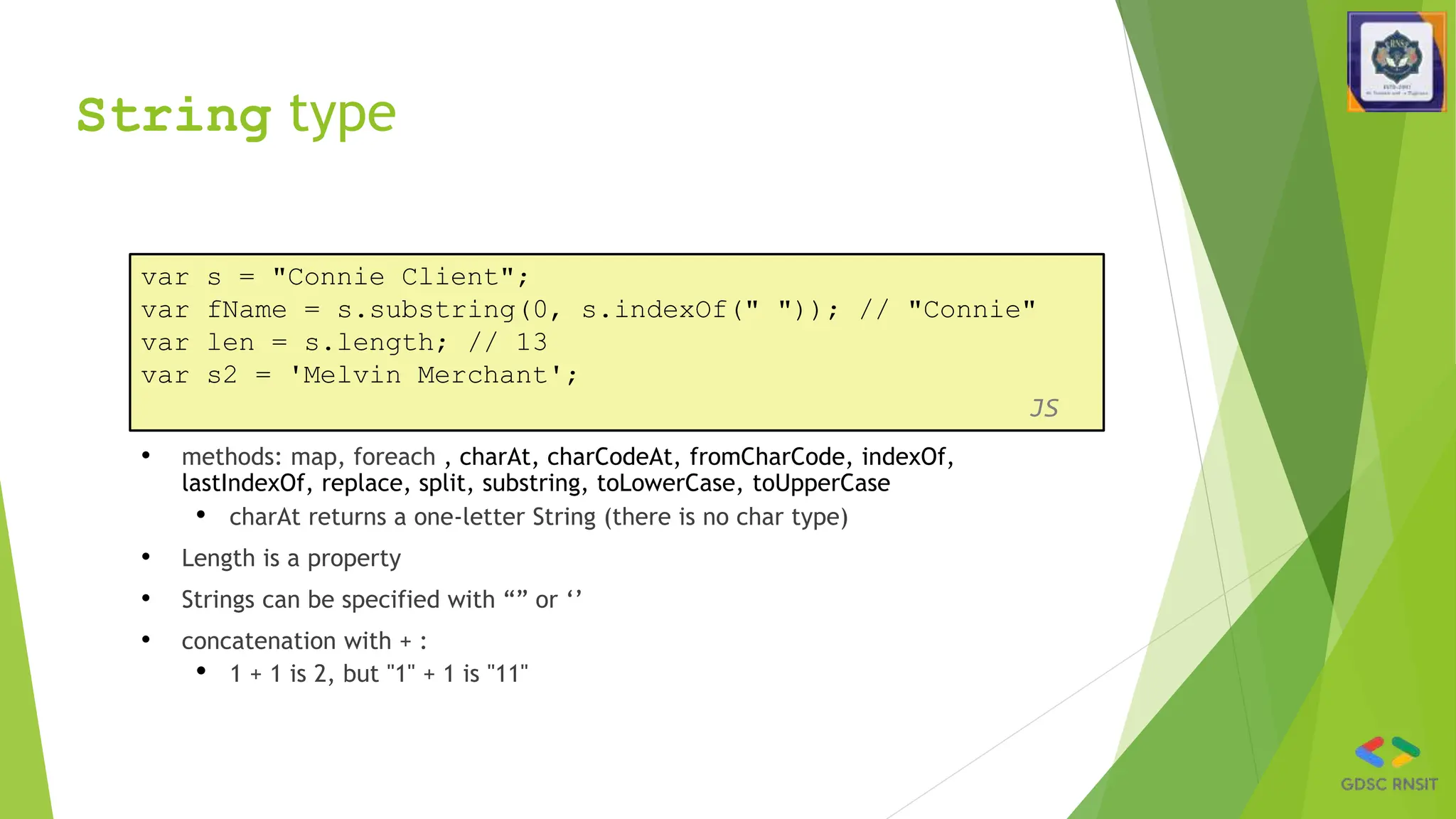 String type
• methods: map, foreach , charAt, charCodeAt, fromCharCode, indexOf,
lastIndexOf, replace, split, substring, toLowerCase, toUpperCase
• charAt returns a one-letter String (there is no char type)
• Length is a property
• Strings can be specified with “” or ‘’
• concatenation with + :
• 1 + 1 is 2, but "1" + 1 is "11"
var s = "Connie Client";
var fName = s.substring(0, s.indexOf(" ")); // "Connie"
var len = s.length; // 13
var s2 = 'Melvin Merchant';
JS
 
