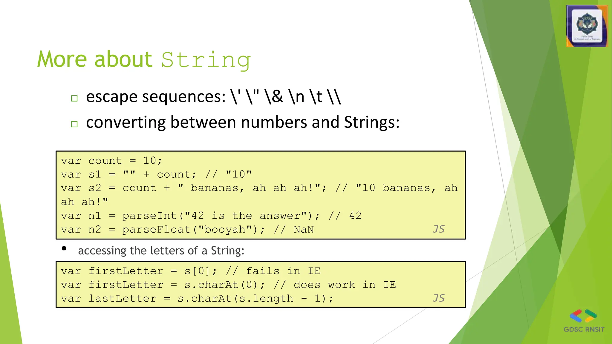 More about String
• accessing the letters of a String:
var count = 10;
var s1 = "" + count; // "10"
var s2 = count + " bananas, ah ah ah!"; // "10 bananas, ah
ah ah!"
var n1 = parseInt("42 is the answer"); // 42
var n2 = parseFloat("booyah"); // NaN JS
◻ escape sequences: ' " & n t 
◻ converting between numbers and Strings:
var firstLetter = s[0]; // fails in IE
var firstLetter = s.charAt(0); // does work in IE
var lastLetter = s.charAt(s.length - 1); JS
 