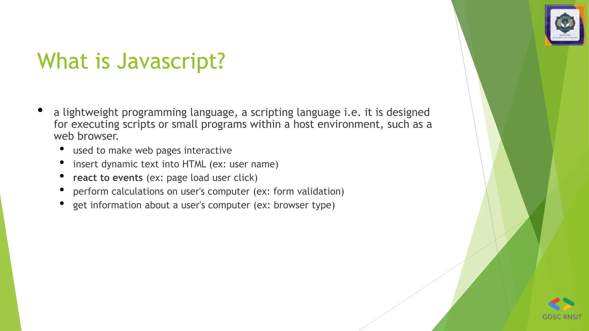 What is Javascript?
• a lightweight programming language, a scripting language i.e. it is designed
for executing scripts or small programs within a host environment, such as a
web browser.
• used to make web pages interactive
• insert dynamic text into HTML (ex: user name)
• react to events (ex: page load user click)
• perform calculations on user's computer (ex: form validation)
• get information about a user's computer (ex: browser type)
 