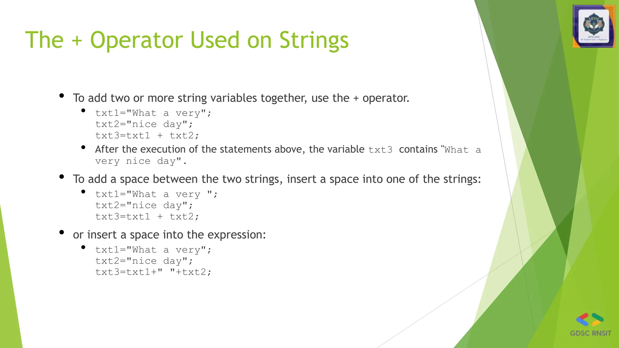 The + Operator Used on Strings
• To add two or more string variables together, use the + operator.
• txt1="What a very";
txt2="nice day";
txt3=txt1 + txt2;
• After the execution of the statements above, the variable txt3 contains "What a
very nice day".
• To add a space between the two strings, insert a space into one of the strings:
• txt1="What a very ";
txt2="nice day";
txt3=txt1 + txt2;
• or insert a space into the expression:
• txt1="What a very";
txt2="nice day";
txt3=txt1+" "+txt2;
 