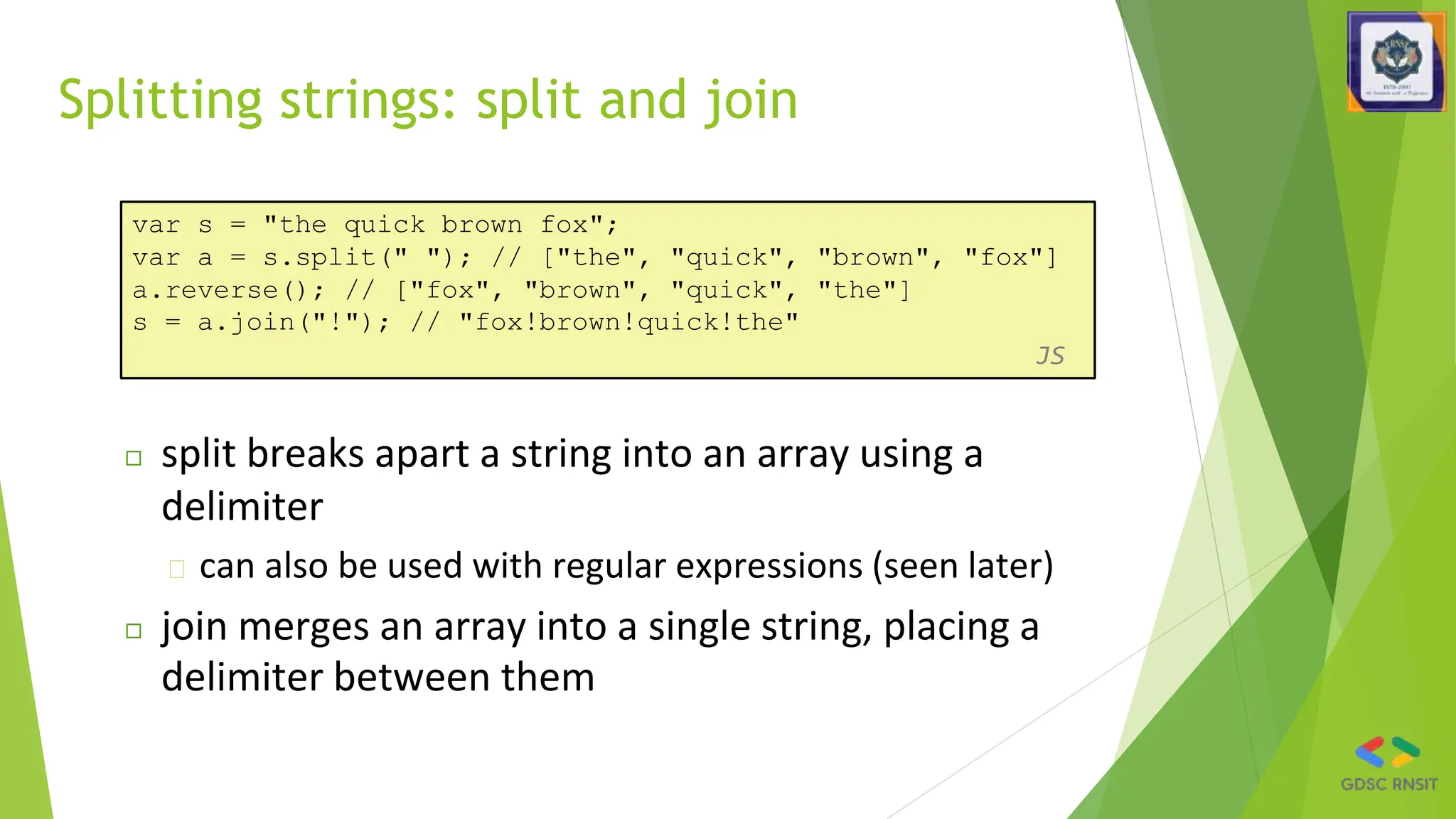 Splitting strings: split and join
var s = "the quick brown fox";
var a = s.split(" "); // ["the", "quick", "brown", "fox"]
a.reverse(); // ["fox", "brown", "quick", "the"]
s = a.join("!"); // "fox!brown!quick!the"
JS
◻ split breaks apart a string into an array using a
delimiter
� can also be used with regular expressions (seen later)
◻ join merges an array into a single string, placing a
delimiter between them
 