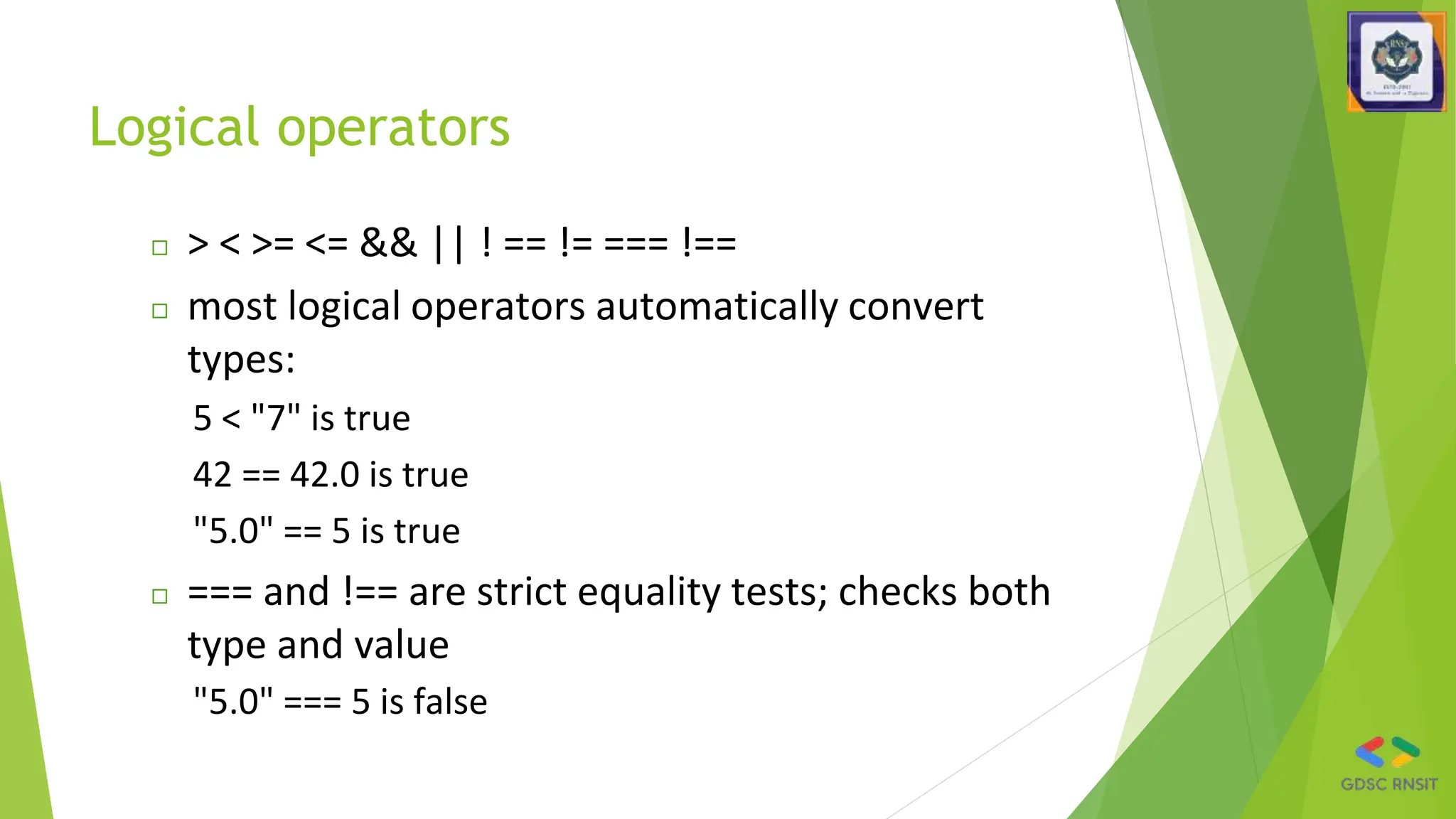 Logical operators
◻ > < >= <= && || ! == != === !==
◻ most logical operators automatically convert
types:
5 < "7" is true
42 == 42.0 is true
"5.0" == 5 is true
◻ === and !== are strict equality tests; checks both
type and value
"5.0" === 5 is false
 