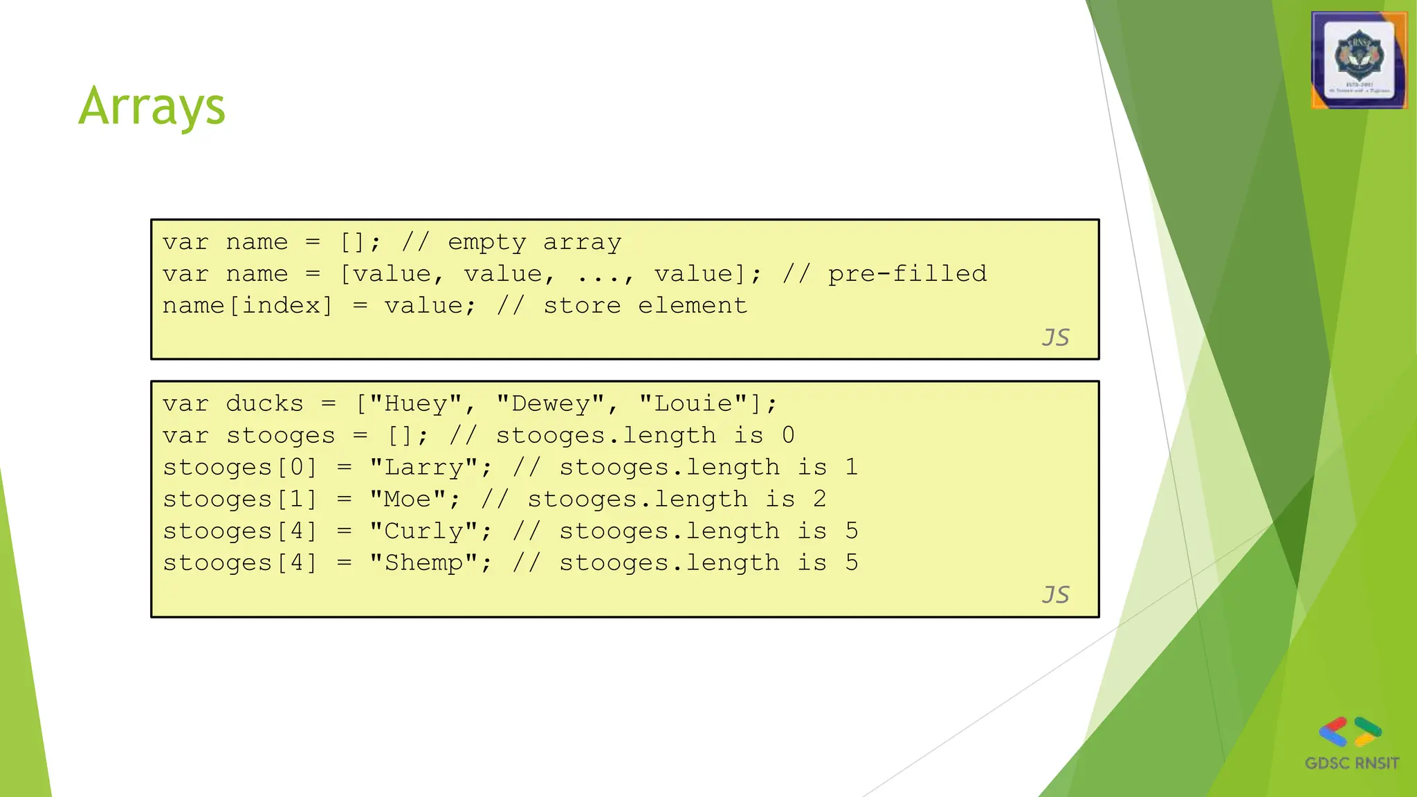 Arrays
var name = []; // empty array
var name = [value, value, ..., value]; // pre-filled
name[index] = value; // store element
JS
var ducks = ["Huey", "Dewey", "Louie"];
var stooges = []; // stooges.length is 0
stooges[0] = "Larry"; // stooges.length is 1
stooges[1] = "Moe"; // stooges.length is 2
stooges[4] = "Curly"; // stooges.length is 5
stooges[4] = "Shemp"; // stooges.length is 5
JS
 