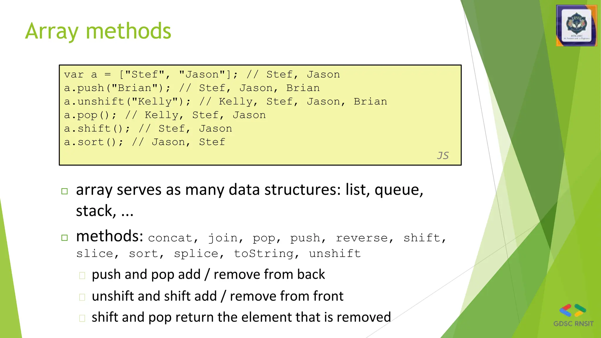 Array methods
var a = ["Stef", "Jason"]; // Stef, Jason
a.push("Brian"); // Stef, Jason, Brian
a.unshift("Kelly"); // Kelly, Stef, Jason, Brian
a.pop(); // Kelly, Stef, Jason
a.shift(); // Stef, Jason
a.sort(); // Jason, Stef
JS
◻ array serves as many data structures: list, queue,
stack, ...
◻ methods: concat, join, pop, push, reverse, shift,
slice, sort, splice, toString, unshift
� push and pop add / remove from back
� unshift and shift add / remove from front
� shift and pop return the element that is removed
 