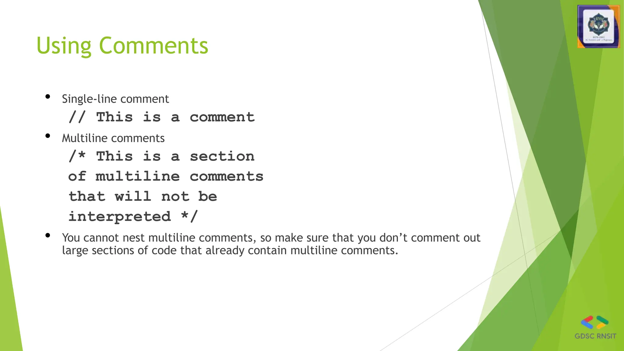 Using Comments
• Single-line comment
// This is a comment
• Multiline comments
/* This is a section
of multiline comments
that will not be
interpreted */
• You cannot nest multiline comments, so make sure that you don’t comment out
large sections of code that already contain multiline comments.
 