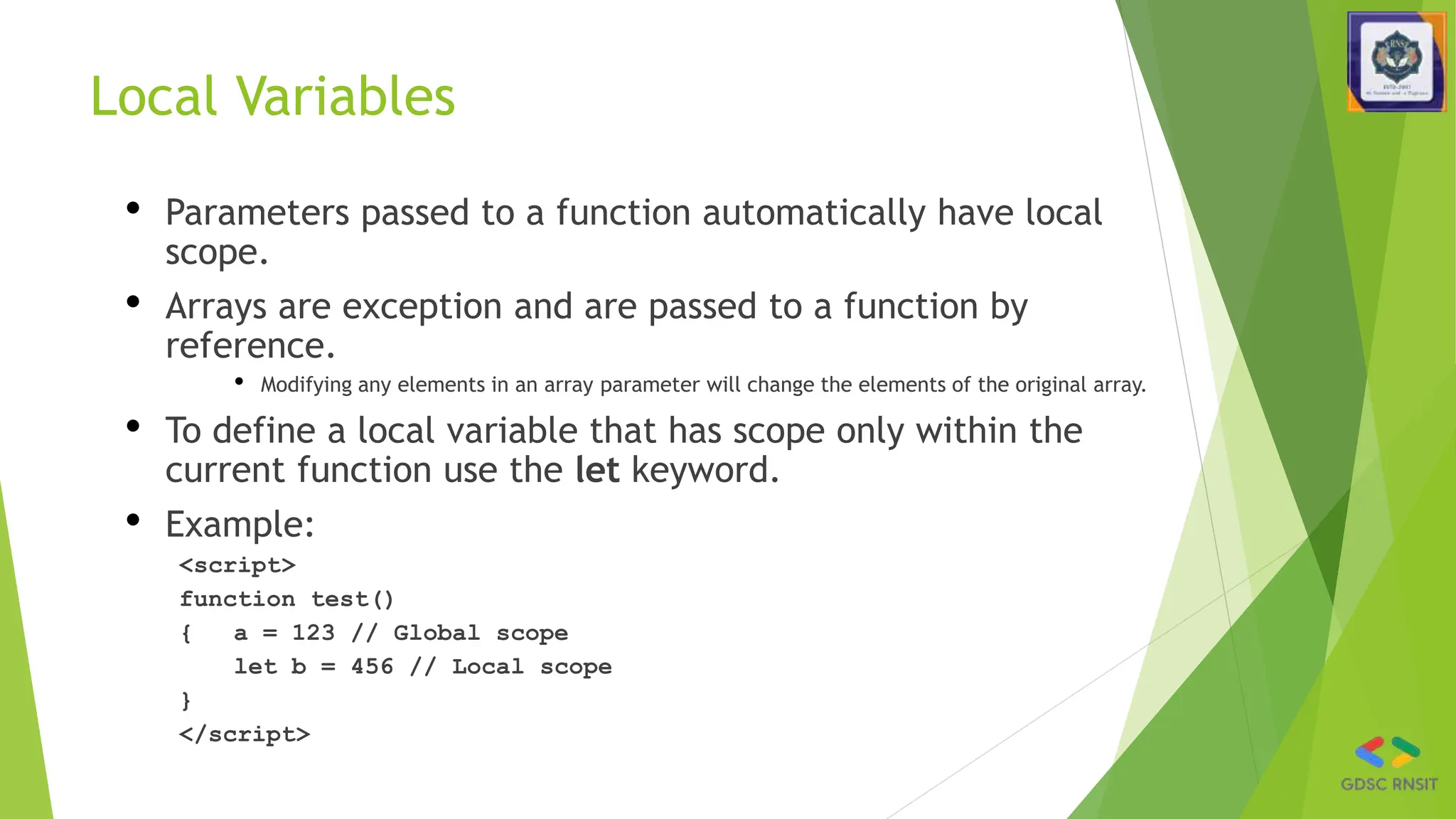 Local Variables
• Parameters passed to a function automatically have local
scope.
• Arrays are exception and are passed to a function by
reference.
• Modifying any elements in an array parameter will change the elements of the original array.
• To define a local variable that has scope only within the
current function use the let keyword.
• Example:
<script>
function test()
{ a = 123 // Global scope
let b = 456 // Local scope
}
</script>
 