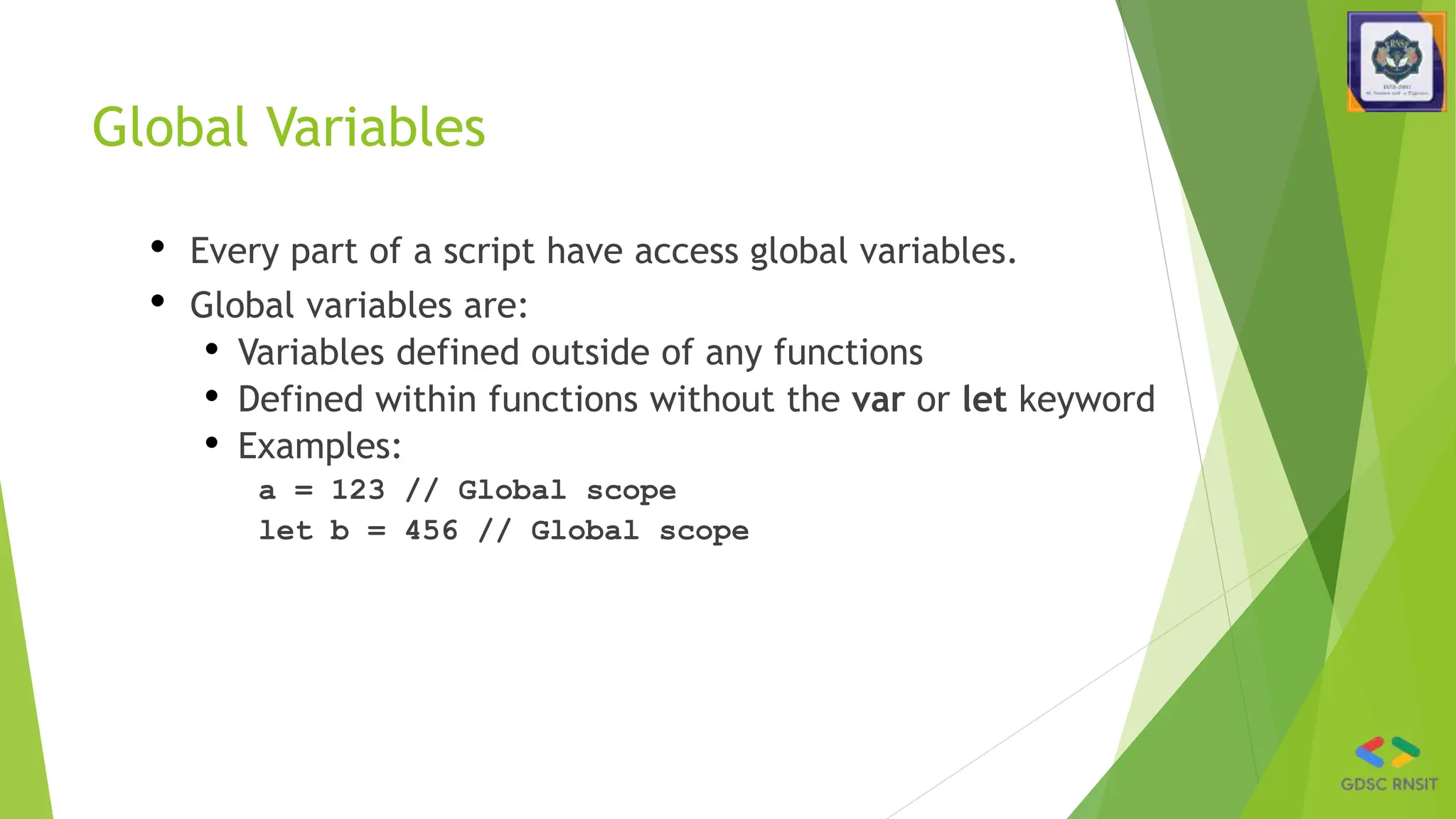 Global Variables
• Every part of a script have access global variables.
• Global variables are:
• Variables defined outside of any functions
• Defined within functions without the var or let keyword
• Examples:
a = 123 // Global scope
let b = 456 // Global scope
 