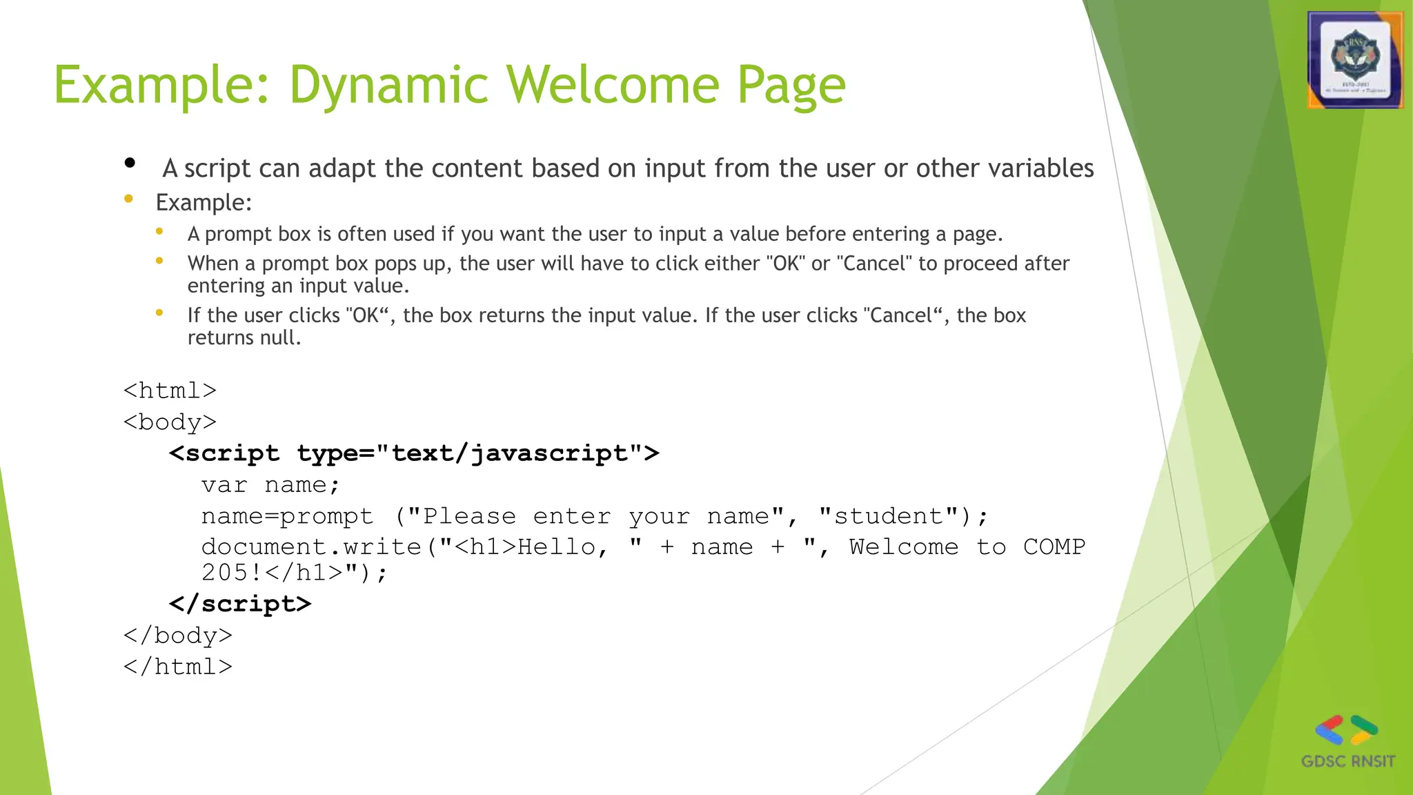 Example: Dynamic Welcome Page
• A script can adapt the content based on input from the user or other variables
• Example:
• A prompt box is often used if you want the user to input a value before entering a page.
• When a prompt box pops up, the user will have to click either "OK" or "Cancel" to proceed after
entering an input value.
• If the user clicks "OK“, the box returns the input value. If the user clicks "Cancel“, the box
returns null.
<html>
<body>
<script type="text/javascript">
var name;
name=prompt ("Please enter your name", "student");
document.write("<h1>Hello, " + name + ", Welcome to COMP
205!</h1>");
</script>
</body>
</html>
 