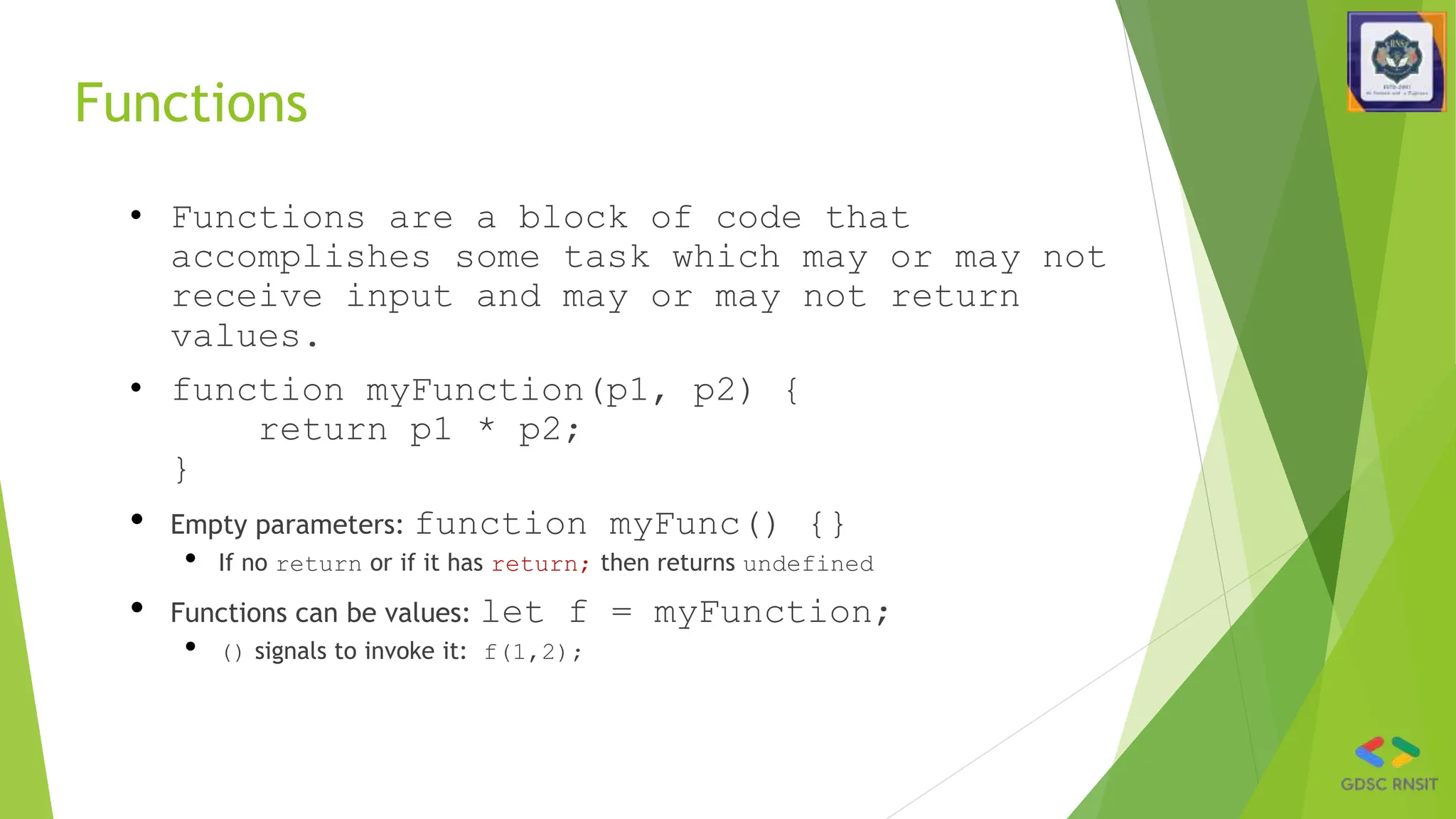 Functions
• Functions are a block of code that
accomplishes some task which may or may not
receive input and may or may not return
values.
• function myFunction(p1, p2) {
return p1 * p2;
}
• Empty parameters: function myFunc() {}
• If no return or if it has return; then returns undefined
• Functions can be values: let f = myFunction;
• () signals to invoke it: f(1,2);
 