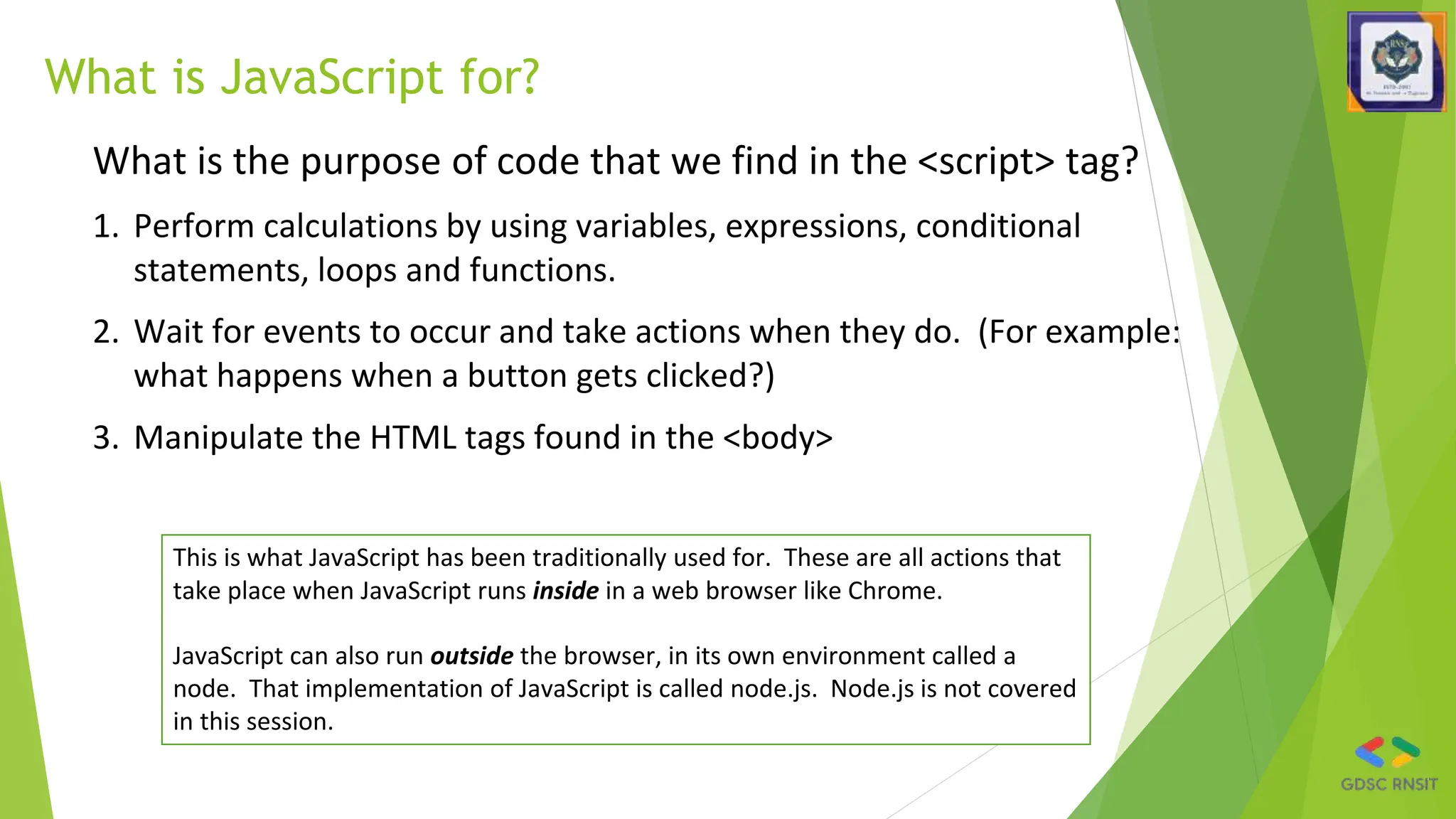 What is JavaScript for?
What is the purpose of code that we find in the <script> tag?
1. Perform calculations by using variables, expressions, conditional
statements, loops and functions.
2. Wait for events to occur and take actions when they do. (For example:
what happens when a button gets clicked?)
3. Manipulate the HTML tags found in the <body>
This is what JavaScript has been traditionally used for. These are all actions that
take place when JavaScript runs inside in a web browser like Chrome.
JavaScript can also run outside the browser, in its own environment called a
node. That implementation of JavaScript is called node.js. Node.js is not covered
in this session.
 