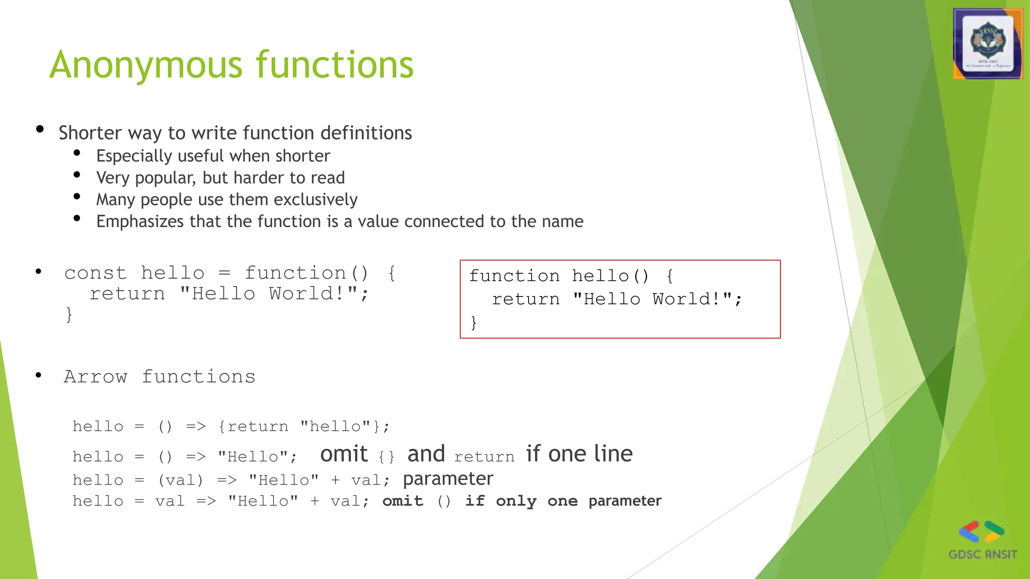 Anonymous functions
• Shorter way to write function definitions
• Especially useful when shorter
• Very popular, but harder to read
• Many people use them exclusively
• Emphasizes that the function is a value connected to the name
• const hello = function() {
return "Hello World!";
}
• Arrow functions
hello = () => {return "hello"};
hello = () => "Hello"; omit {} and return if one line
hello = (val) => "Hello" + val; parameter
hello = val => "Hello" + val; omit () if only one parameter
function hello() {
return "Hello World!";
}
 