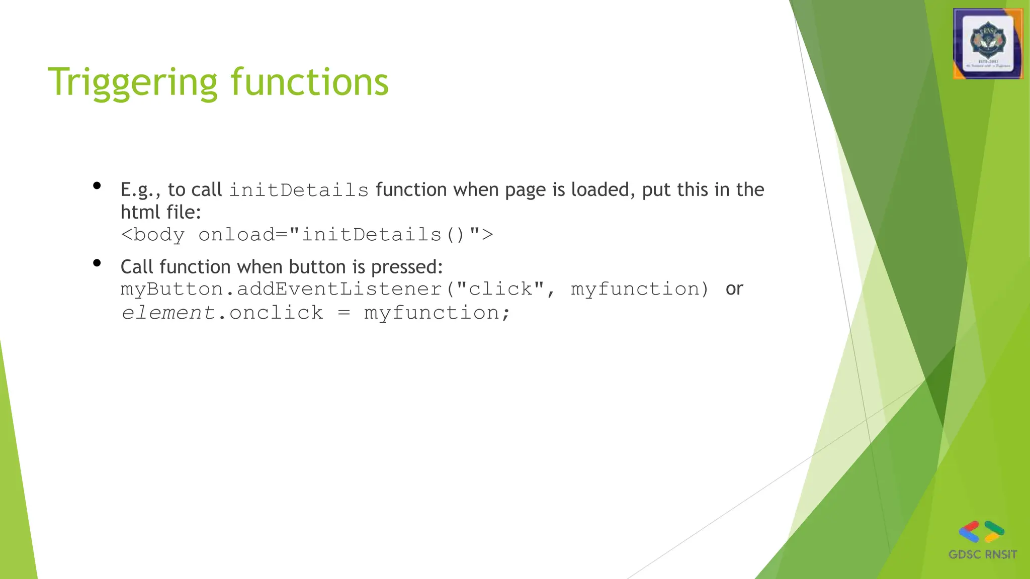 Triggering functions
• E.g., to call initDetails function when page is loaded, put this in the
html file:
<body onload="initDetails()">
• Call function when button is pressed:
myButton.addEventListener("click", myfunction) or
element.onclick = myfunction;
 