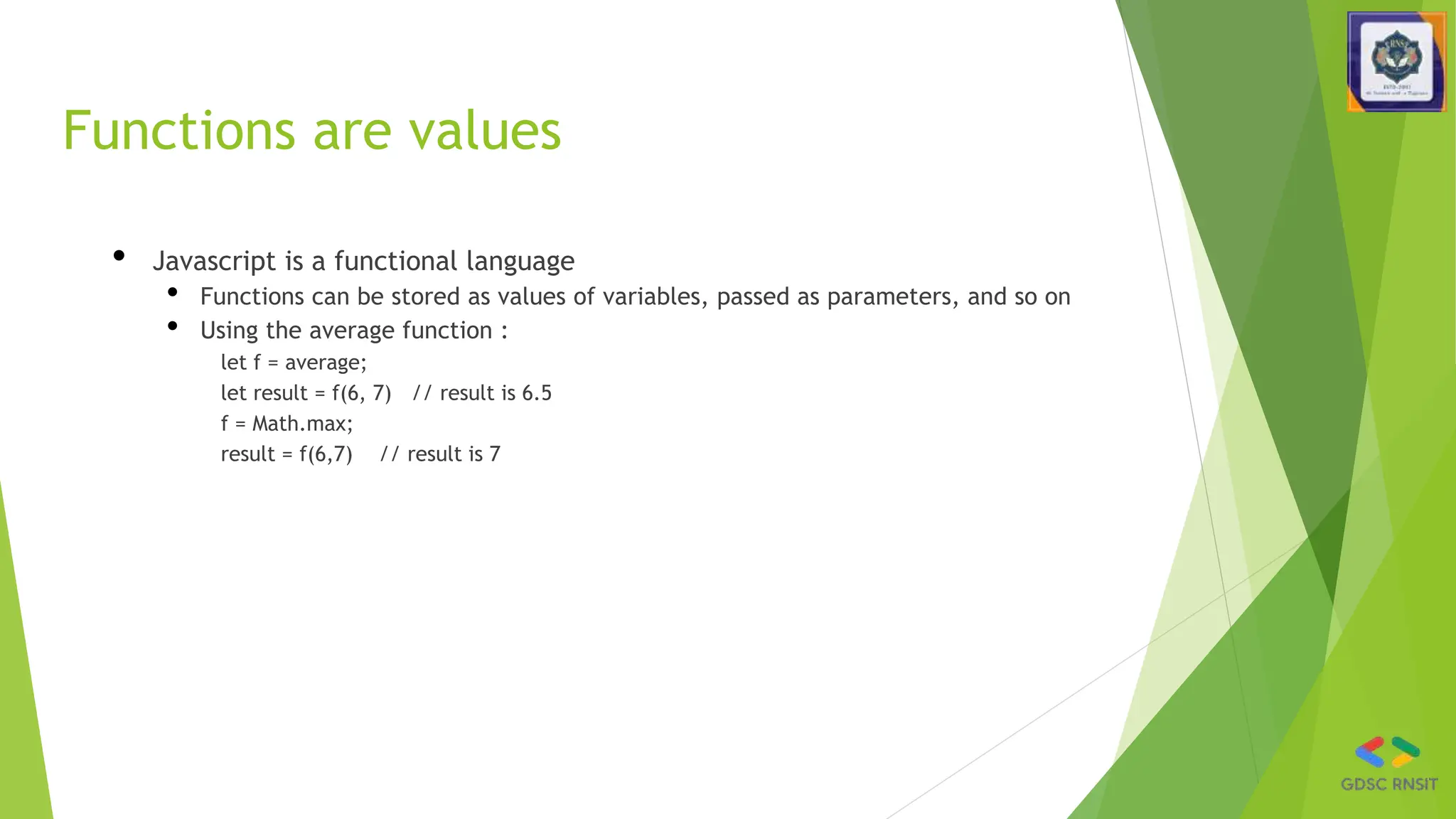 Functions are values
• Javascript is a functional language
• Functions can be stored as values of variables, passed as parameters, and so on
• Using the average function :
let f = average;
let result = f(6, 7) // result is 6.5
f = Math.max;
result = f(6,7) // result is 7
 
