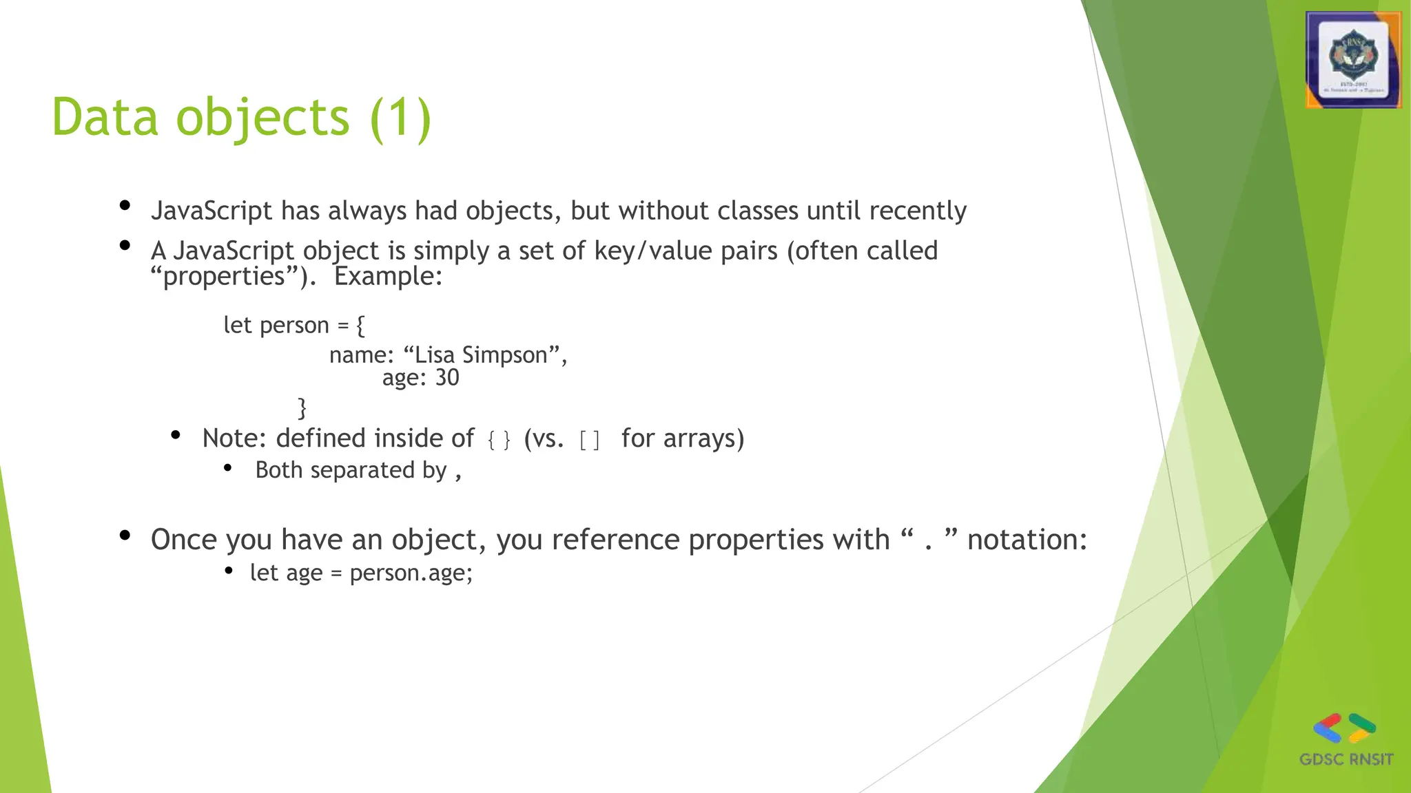 Data objects (1)
• JavaScript has always had objects, but without classes until recently
• A JavaScript object is simply a set of key/value pairs (often called
“properties”). Example:
let person = {
name: “Lisa Simpson”,
age: 30
}
• Note: defined inside of {} (vs. [] for arrays)
• Both separated by ,
• Once you have an object, you reference properties with “ . ” notation:
• let age = person.age;
 