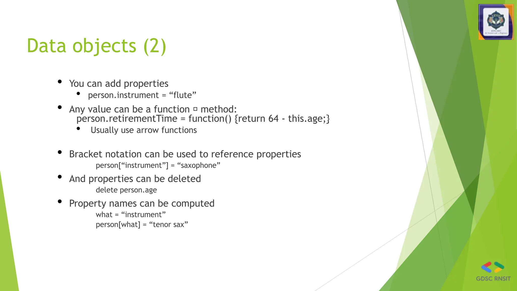 Data objects (2)
• You can add properties
• person.instrument = “flute”
• Any value can be a function 🡪 method:
person.retirementTime = function() {return 64 - this.age;}
• Usually use arrow functions
• Bracket notation can be used to reference properties
person[“instrument”] = “saxophone”
• And properties can be deleted
delete person.age
• Property names can be computed
what = “instrument”
person[what] = “tenor sax”
 