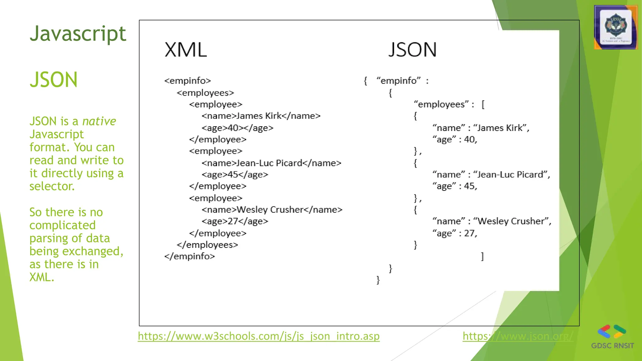 Javascript
JSON
JSON is a native
Javascript
format. You can
read and write to
it directly using a
selector.
So there is no
complicated
parsing of data
being exchanged,
as there is in
XML.
https://www.w3schools.com/js/js_json_intro.asp https://www.json.org/
 