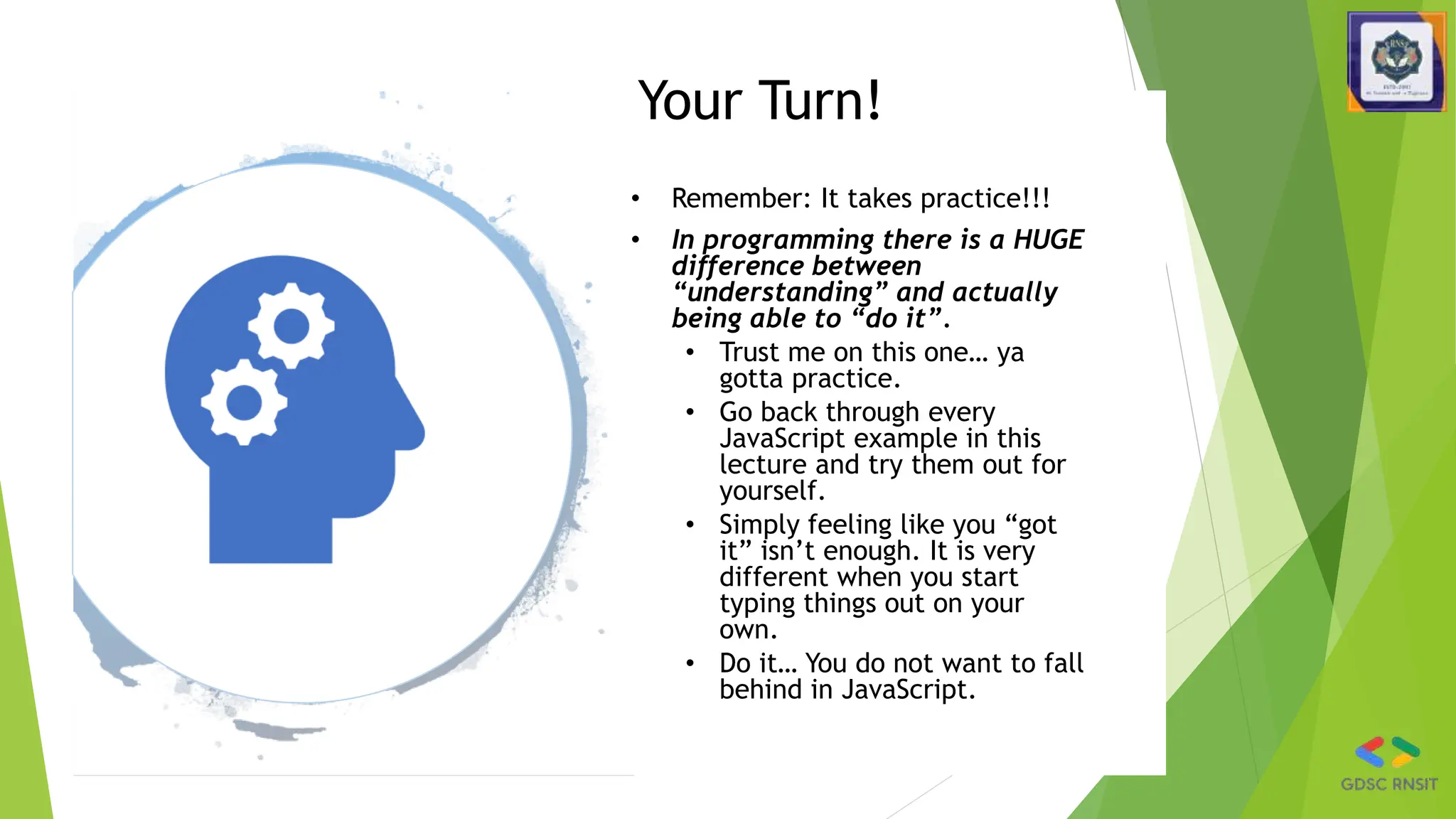Your Turn!
• Remember: It takes practice!!!
• In programming there is a HUGE
difference between
“understanding” and actually
being able to “do it”.
• Trust me on this one… ya
gotta practice.
• Go back through every
JavaScript example in this
lecture and try them out for
yourself.
• Simply feeling like you “got
it” isn’t enough. It is very
different when you start
typing things out on your
own.
• Do it… You do not want to fall
behind in JavaScript.
 