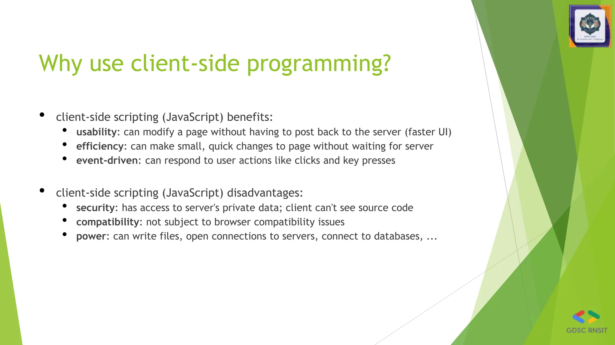 Why use client-side programming?
• client-side scripting (JavaScript) benefits:
• usability: can modify a page without having to post back to the server (faster UI)
• efficiency: can make small, quick changes to page without waiting for server
• event-driven: can respond to user actions like clicks and key presses
• client-side scripting (JavaScript) disadvantages:
• security: has access to server's private data; client can't see source code
• compatibility: not subject to browser compatibility issues
• power: can write files, open connections to servers, connect to databases, ...
 