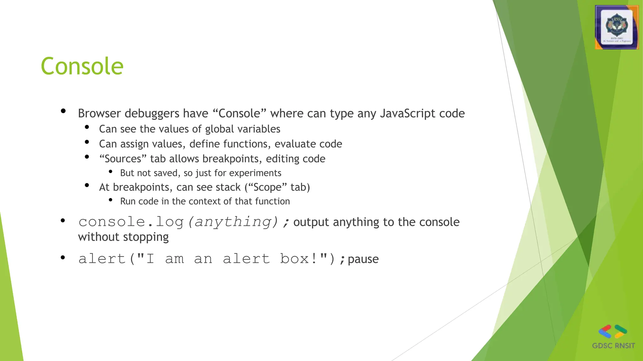 Console
• Browser debuggers have “Console” where can type any JavaScript code
• Can see the values of global variables
• Can assign values, define functions, evaluate code
• “Sources” tab allows breakpoints, editing code
• But not saved, so just for experiments
• At breakpoints, can see stack (“Scope” tab)
• Run code in the context of that function
• console.log(anything); output anything to the console
without stopping
• alert("I am an alert box!");pause
 