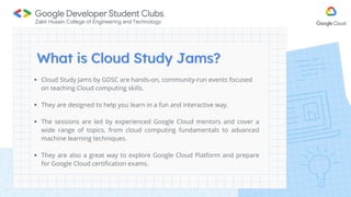 Cloud Study Jams by GDSC are hands-on, community-run events focused
on teaching Cloud computing skills.
They are designed to help you learn in a fun and interactive way.
The sessions are led by experienced Google Cloud mentors and cover a
wide range of topics, from cloud computing fundamentals to advanced
machine learning techniques.
They are also a great way to explore Google Cloud Platform and prepare
for Google Cloud certification exams.
 