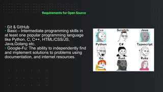 Requirements for Open Source
• Git & GitHub
• Basic - Intermediate programming skills in
at least one popular programming language
like Python, C, C++, HTML/CSS/JS,
Java,Golang etc.
• Google-Fu: The ability to independently find
and implement solutions to problems using
documentation, and internet resources.
 