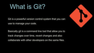 What is Git?
Git is a powerful version control system that you can
use to manage your code.
Basically git is a command line tool that allow you to
track changes over time, revert changes and also
collaborate with other developers on the same files.
 