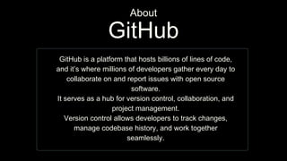 GitHub is a platform that hosts billions of lines of code,
and it’s where millions of developers gather every day to
collaborate on and report issues with open source
software.
It serves as a hub for version control, collaboration, and
project management.
Version control allows developers to track changes,
manage codebase history, and work together
seamlessly.
GitHub
About
 