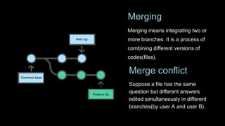 Merging means integrating two or
more branches. It is a process of
combining different versions of
codes(files).
Merging
Merge conflict
Suppose a file has the same
question but different answers
edited simultaneously in different
branches(by user A and user B).
 