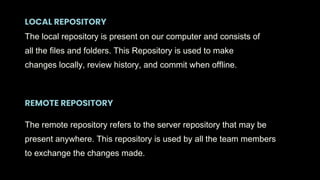 REMOTE REPOSITORY
LOCAL REPOSITORY
The local repository is present on our computer and consists of
all the files and folders. This Repository is used to make
changes locally, review history, and commit when offline.
The remote repository refers to the server repository that may be
present anywhere. This repository is used by all the team members
to exchange the changes made.
 