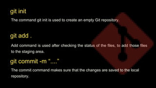 The command git init is used to create an empty Git repository.
Add command is used after checking the status of the files, to add those files
to the staging area.
git init
git add .
git commit -m “....”
The commit command makes sure that the changes are saved to the local
repository.
 