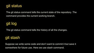 git status
The git status command tells the current state of the repository. The
command provides the current working branch.
git log
The git status command tells the history of all the changes.
git stash
Suppose we write some code and don’t want to commit it but save it
somewhere for future use. Here we use stash command.
 