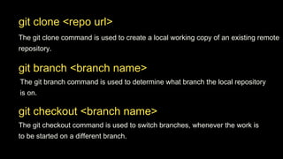git branch <branch name>
The git branch command is used to determine what branch the local repository
is on.
git checkout <branch name>
The git checkout command is used to switch branches, whenever the work is
to be started on a different branch.
git clone <repo url>
The git clone command is used to create a local working copy of an existing remote
repository.
 