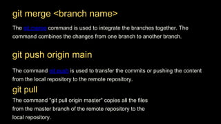 git merge <branch name>
The git merge command is used to integrate the branches together. The
command combines the changes from one branch to another branch.
The command "git pull origin master" copies all the files
from the master branch of the remote repository to the
local repository.
git push origin main
The command git push is used to transfer the commits or pushing the content
from the local repository to the remote repository.
git pull
 