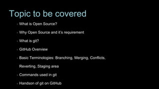 Topic to be covered
What is Open Source?
Why Open Source and it’s requirement
What is git?
GitHub Overview
Basic Terminologies: Branching, Merging, Conflicts,
Reverting, Staging area
Commands used in git
Handson of git on GitHub
 