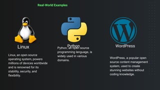Real-World Examples
Linux
Linux, an open source
operating system, powers
millions of devices worldwide
and is renowned for its
stability, security, and
flexibility.
Python, an open source
programming language, is
widely used in various
domains.
Python
WordPress, a popular open
source content management
system, used to create
stunning websites without
coding knowledge.
WordPress
 