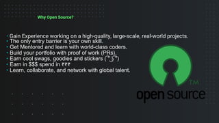 Why Open Source?
• Gain Experience working on a high-quality, large-scale, real-world projects.
• The only entry barrier is your own skill.
• Get Mentored and learn with world-class coders.
• Build your portfolio with proof of work (PRs).
• Earn cool swags, goodies and stickers ( ͡° ͜ʖ ͡°)
• Earn in $$$ spend in ₹₹₹
• Learn, collaborate, and network with global talent.
 