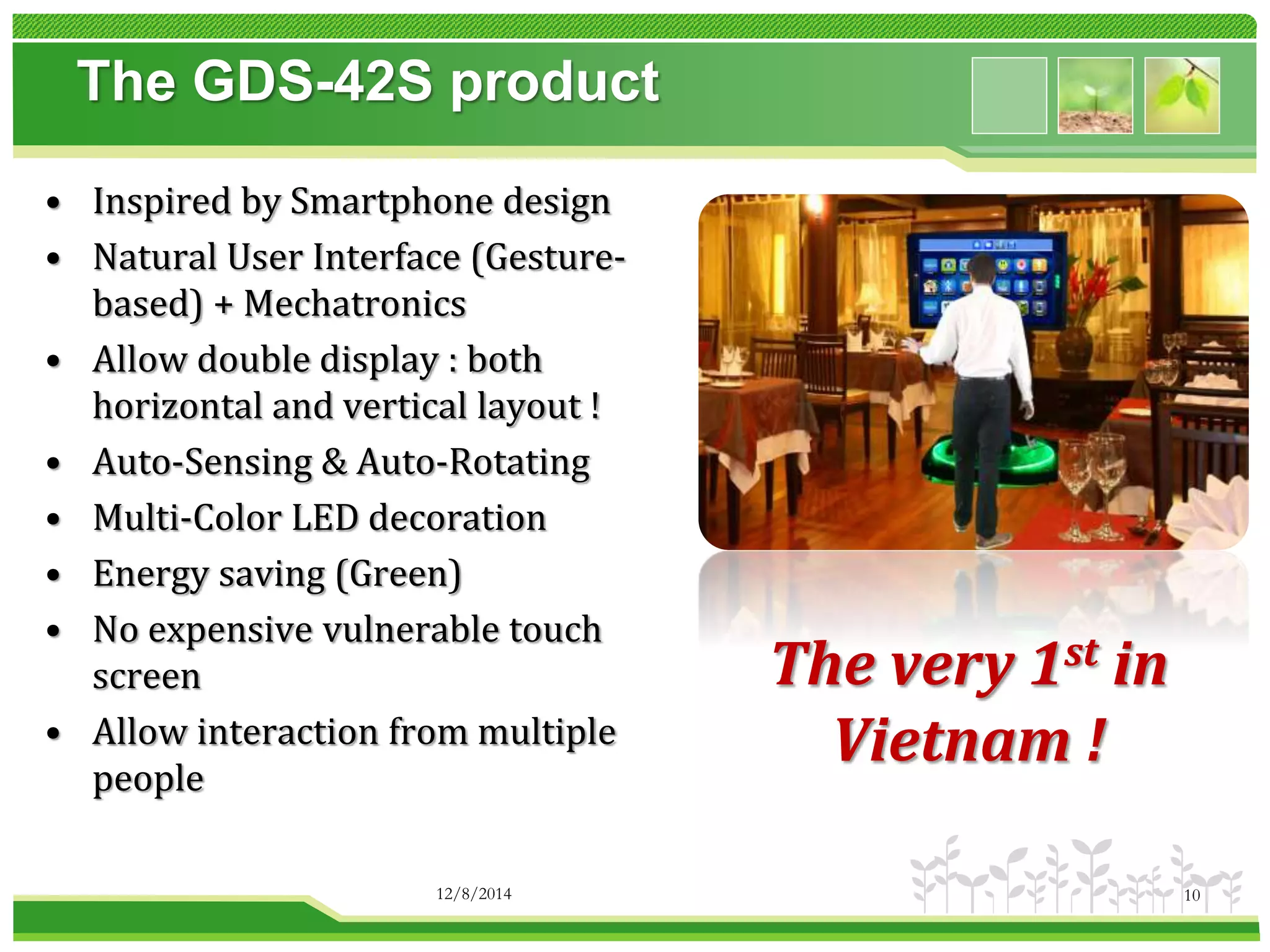 The GDS-42S product 
• Inspired by Smartphone design 
• Natural User Interface (Gesture-based) 
+ Mechatronics 
• Allow double display : both 
horizontal and vertical layout ! 
• Auto-Sensing & Auto-Rotating 
• Multi-Color LED decoration 
• Energy saving (Green) 
• No expensive vulnerable touch 
screen 
• Allow interaction from multiple 
people 
The very 1st in 
Vietnam ! 
12/8/2014 10 
 