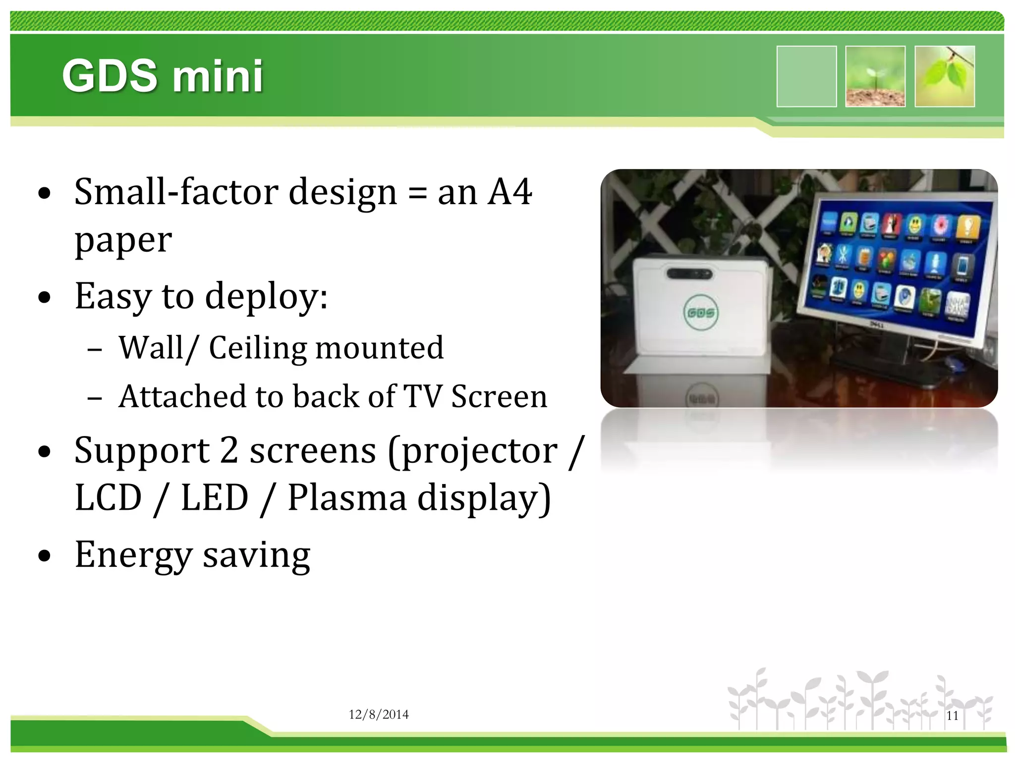 GDS mini 
• Small-factor design = an A4 
paper 
• Easy to deploy: 
– Wall/ Ceiling mounted 
– Attached to back of TV Screen 
• Support 2 screens (projector / 
LCD / LED / Plasma display) 
• Energy saving 
12/8/2014 11 
 
