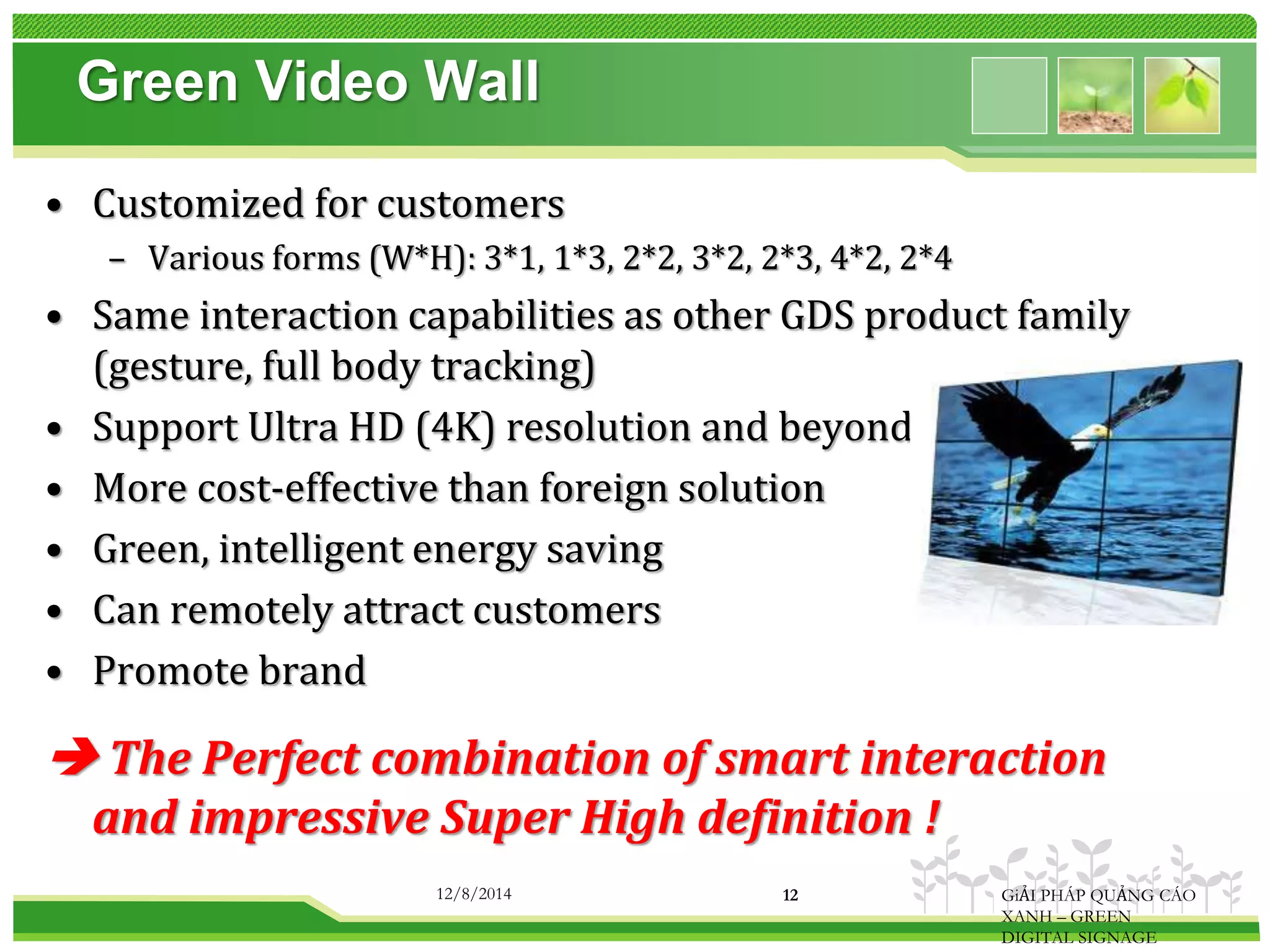Green Video Wall 
• Customized for customers 
– Various forms (W*H): 3*1, 1*3, 2*2, 3*2, 2*3, 4*2, 2*4 
• Same interaction capabilities as other GDS product family 
(gesture, full body tracking) 
• Support Ultra HD (4K) resolution and beyond 
• More cost-effective than foreign solution 
• Green, intelligent energy saving 
• Can remotely attract customers 
• Promote brand 
 The Perfect combination of smart interaction 
and impressive Super High definition ! 
12/8/2014 12 GiẢI PHÁP QUẢNG CÁO 
XANH – GREEN 
DIGITAL SIGNAGE 
 