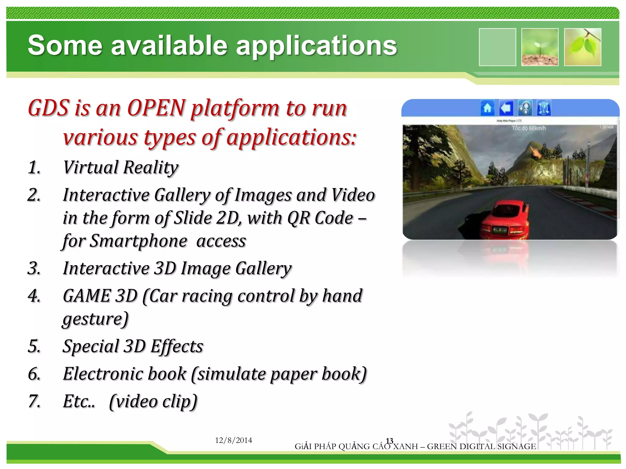 Some available applications 
GDS is an OPEN platform to run 
various types of applications: 
1. Virtual Reality 
2. Interactive Gallery of Images and Video 
in the form of Slide 2D, with QR Code – 
for Smartphone access 
3. Interactive 3D Image Gallery 
4. GAME 3D (Car racing control by hand 
gesture) 
5. Special 3D Effects 
6. Electronic book (simulate paper book) 
7. Etc.. (video clip) 
12/8/2014 13 
GiẢI PHÁP QUẢNG CÁO XANH – GREEN DIGITAL SIGNAGE 
 